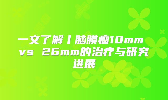 一文了解丨脑膜瘤10mm vs 26mm的治疗与研究进展