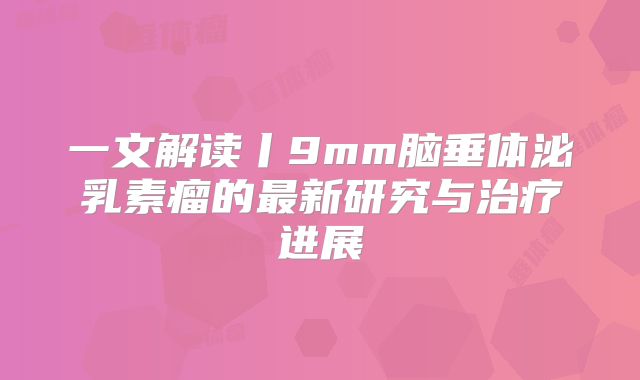 一文解读丨9mm脑垂体泌乳素瘤的最新研究与治疗进展