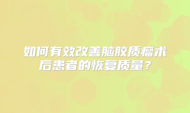 如何有效改善脑胶质瘤术后患者的恢复质量？
