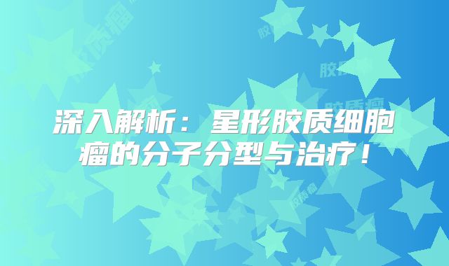 深入解析：星形胶质细胞瘤的分子分型与治疗！