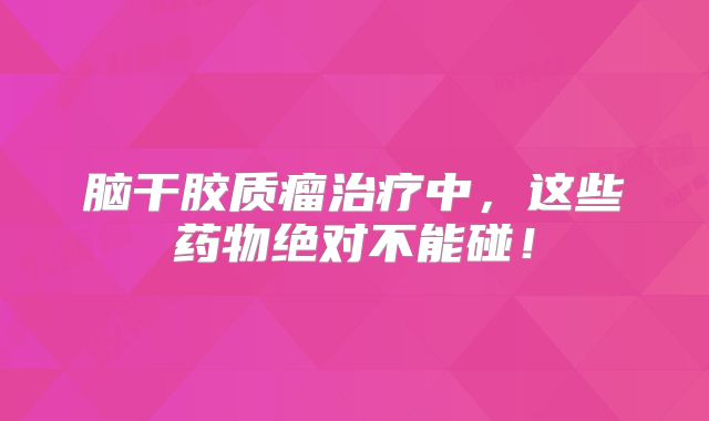 脑干胶质瘤治疗中，这些药物绝对不能碰！
