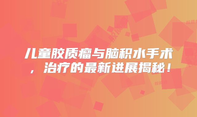 儿童胶质瘤与脑积水手术，治疗的最新进展揭秘！