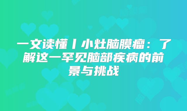 一文读懂丨小灶脑膜瘤：了解这一罕见脑部疾病的前景与挑战