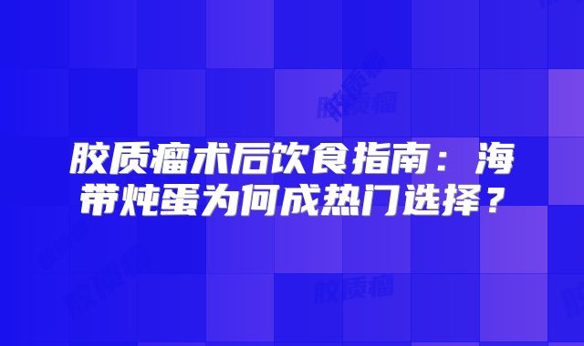 胶质瘤术后饮食指南：海带炖蛋为何成热门选择？