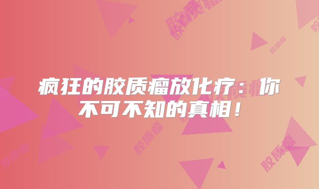 疯狂的胶质瘤放化疗：你不可不知的真相！