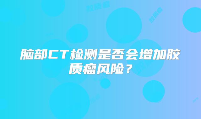 脑部CT检测是否会增加胶质瘤风险？