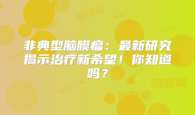 非典型脑膜瘤：最新研究揭示治疗新希望！你知道吗？