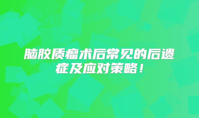 脑胶质瘤术后常见的后遗症及应对策略！
