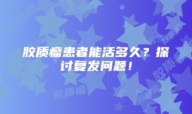 胶质瘤患者能活多久？探讨复发问题！