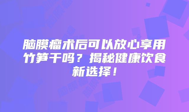 脑膜瘤术后可以放心享用竹笋干吗？揭秘健康饮食新选择！