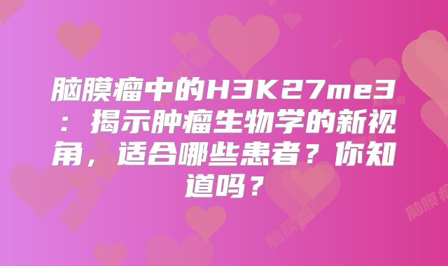 脑膜瘤中的H3K27me3：揭示肿瘤生物学的新视角，适合哪些患者？你知道吗？