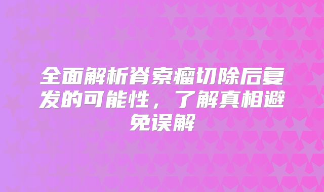 全面解析脊索瘤切除后复发的可能性，了解真相避免误解