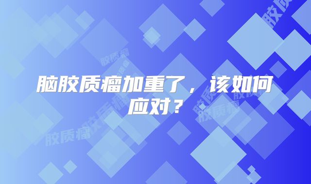 脑胶质瘤加重了，该如何应对？