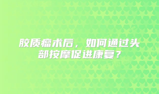 胶质瘤术后，如何通过头部按摩促进康复？