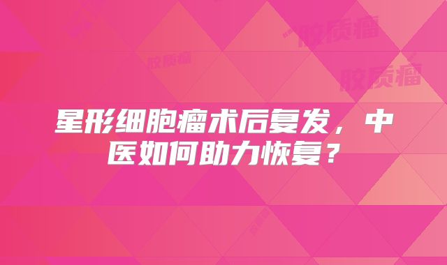 星形细胞瘤术后复发，中医如何助力恢复？