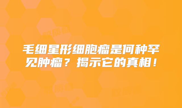 毛细星形细胞瘤是何种罕见肿瘤？揭示它的真相！