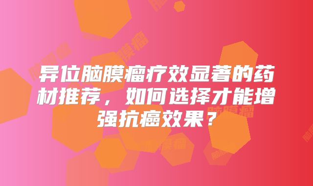 异位脑膜瘤疗效显著的药材推荐，如何选择才能增强抗癌效果？