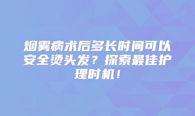 烟雾病术后多长时间可以安全烫头发？探索最佳护理时机！
