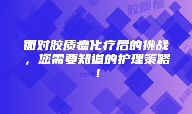 面对胶质瘤化疗后的挑战，您需要知道的护理策略！