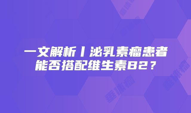 一文解析丨泌乳素瘤患者能否搭配维生素B2？