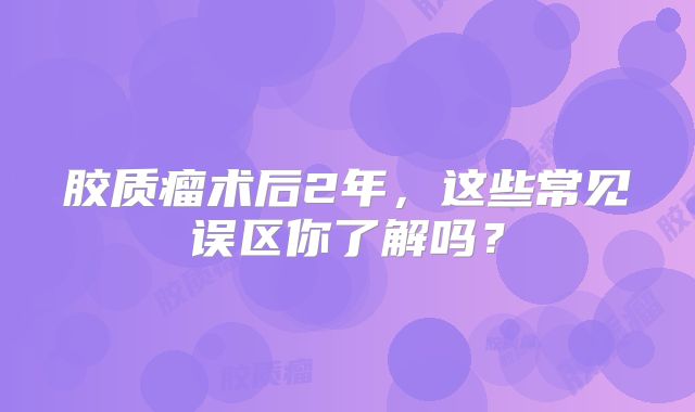 胶质瘤术后2年，这些常见误区你了解吗？