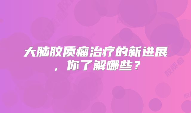 大脑胶质瘤治疗的新进展，你了解哪些？