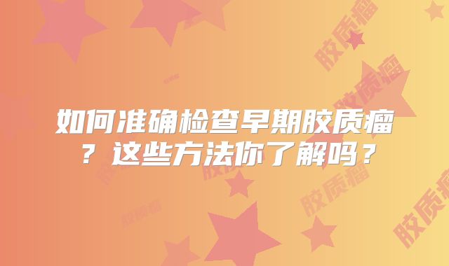 如何准确检查早期胶质瘤？这些方法你了解吗？