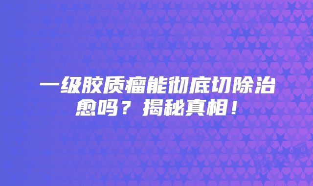 一级胶质瘤能彻底切除治愈吗？揭秘真相！