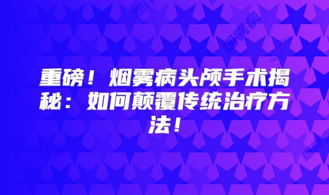 重磅！烟雾病头颅手术揭秘：如何颠覆传统治疗方法！