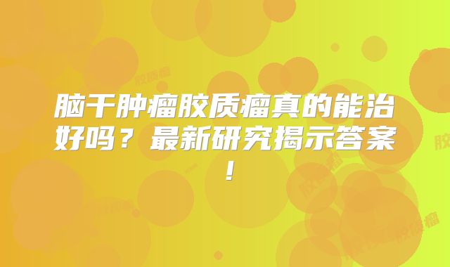 脑干肿瘤胶质瘤真的能治好吗？最新研究揭示答案！