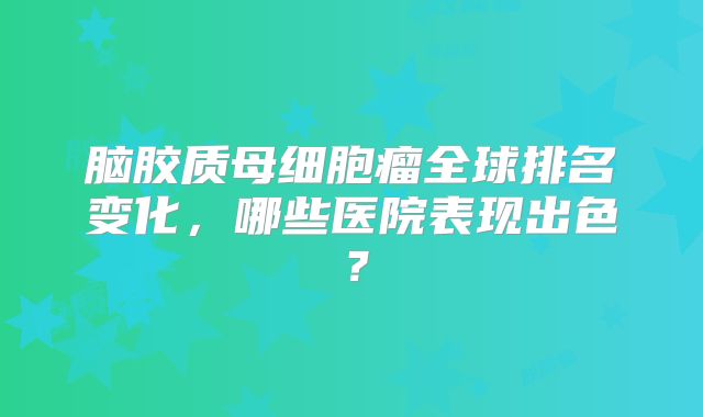 脑胶质母细胞瘤全球排名变化，哪些医院表现出色？