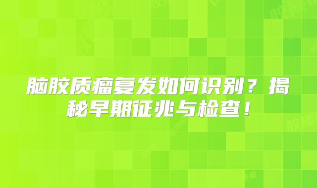 脑胶质瘤复发如何识别？揭秘早期征兆与检查！