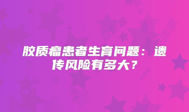 胶质瘤患者生育问题：遗传风险有多大？