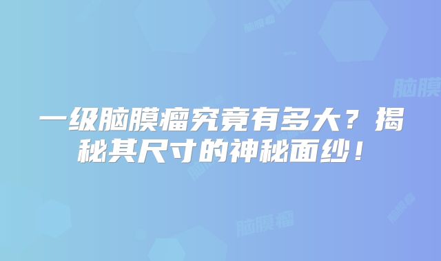 一级脑膜瘤究竟有多大？揭秘其尺寸的神秘面纱！