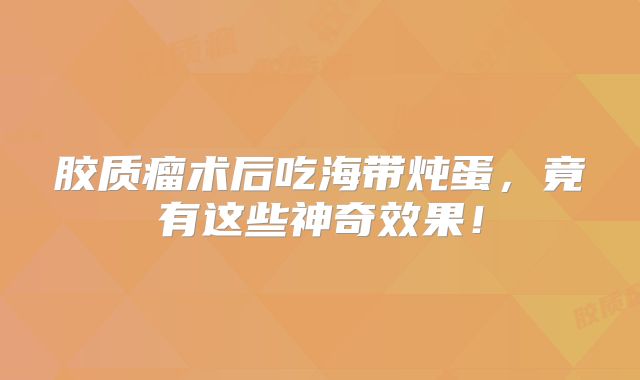 胶质瘤术后吃海带炖蛋，竟有这些神奇效果！