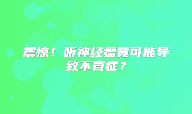 震惊！听神经瘤竟可能导致不育症？