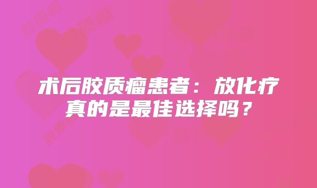 术后胶质瘤患者：放化疗真的是最佳选择吗？