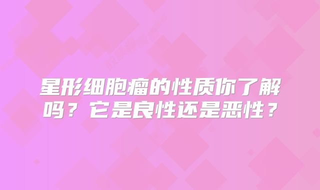 星形细胞瘤的性质你了解吗？它是良性还是恶性？