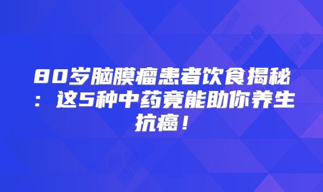80岁脑膜瘤患者饮食揭秘：这5种中药竟能助你养生抗癌！