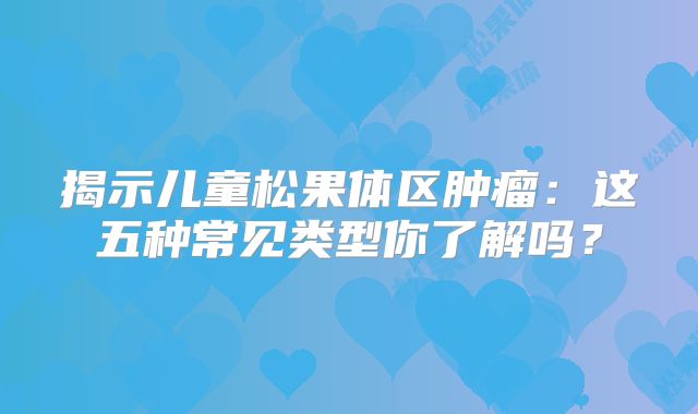 揭示儿童松果体区肿瘤：这五种常见类型你了解吗？
