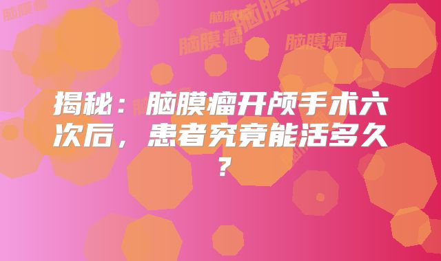 揭秘：脑膜瘤开颅手术六次后，患者究竟能活多久？