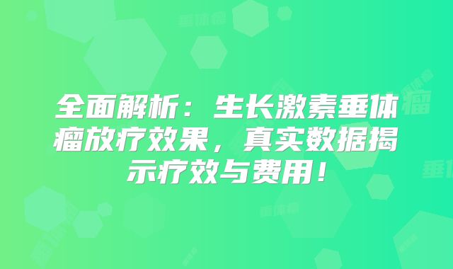 全面解析：生长激素垂体瘤放疗效果，真实数据揭示疗效与费用！