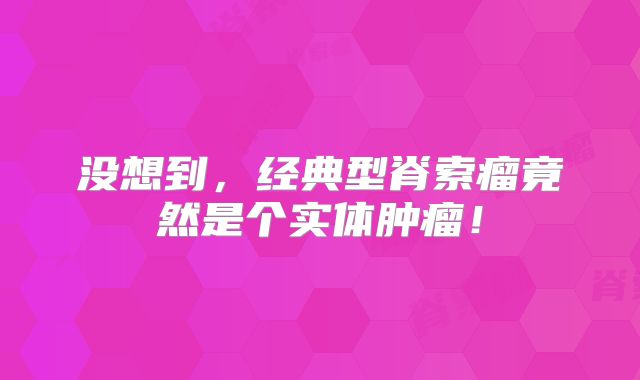 没想到，经典型脊索瘤竟然是个实体肿瘤！