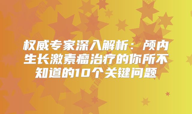权威专家深入解析：颅内生长激素瘤治疗的你所不知道的10个关键问题