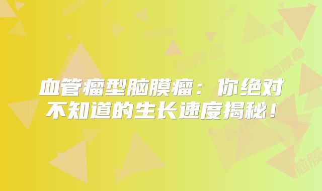 血管瘤型脑膜瘤：你绝对不知道的生长速度揭秘！
