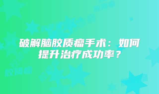 破解脑胶质瘤手术：如何提升治疗成功率？