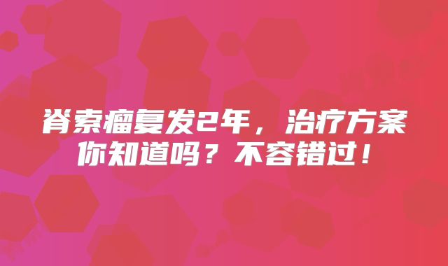 脊索瘤复发2年，治疗方案你知道吗？不容错过！