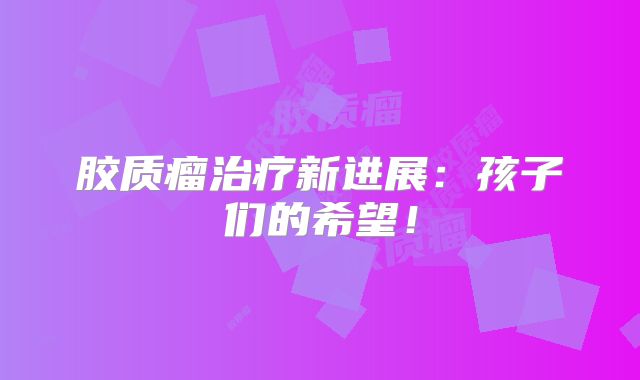 胶质瘤治疗新进展：孩子们的希望！