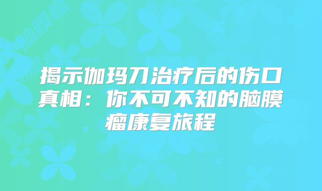 揭示伽玛刀治疗后的伤口真相：你不可不知的脑膜瘤康复旅程