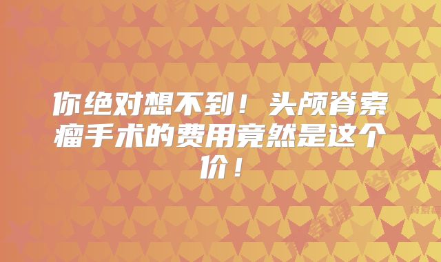你绝对想不到！头颅脊索瘤手术的费用竟然是这个价！